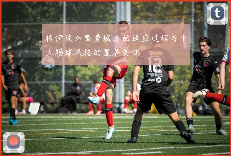 格伊谈加盟曼城后的适应过程与个人踢球风格的显著变化