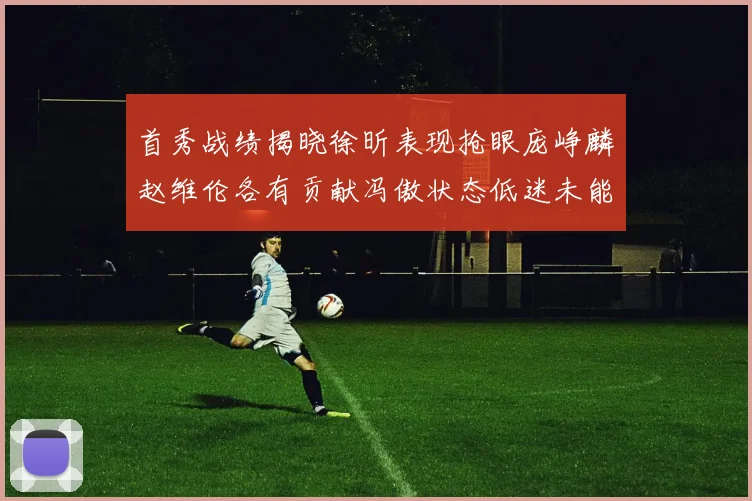首秀战绩揭晓徐昕表现抢眼庞峥麟赵维伦各有贡献冯傲状态低迷未能得分