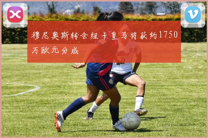 穆尼奥斯转会纽卡皇马将获约1750万欧元分成