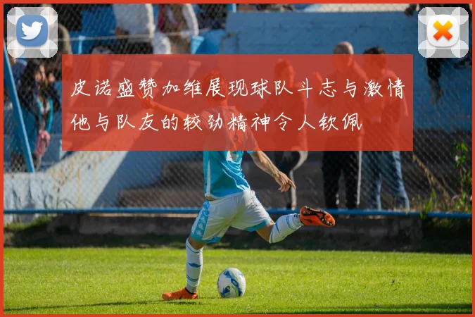 皮诺盛赞加维展现球队斗志与激情他与队友的较劲精神令人钦佩
