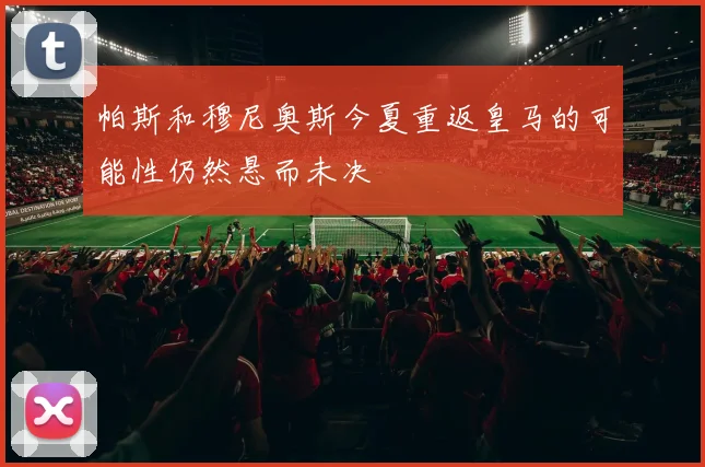 帕斯和穆尼奥斯今夏重返皇马的可能性仍然悬而未决