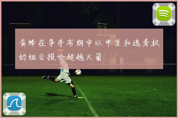 黄蜂在争夺布朗中以申京和选秀权的组合报价超越火箭