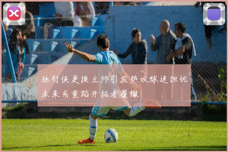 独行侠更换主帅引发热议球迷担忧未来或重蹈开拓者覆辙