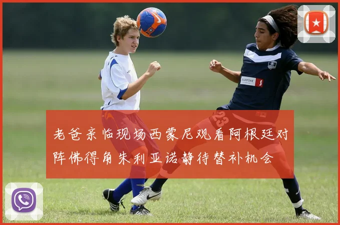 老爸亲临现场西蒙尼观看阿根廷对阵佛得角朱利亚诺静待替补机会