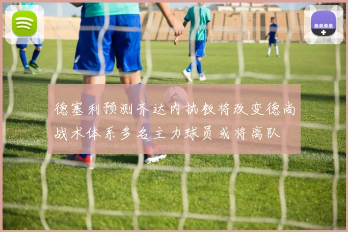 德塞利预测齐达内执教将改变德尚战术体系多名主力球员或将离队