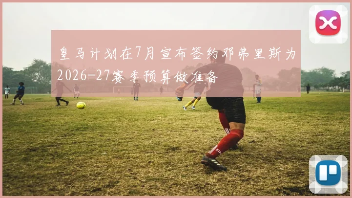 皇马计划在7月宣布签约邓弗里斯为2026-27赛季预算做准备