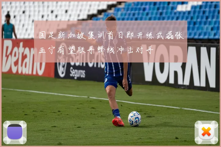 国足新加坡集训首日即开练武磊张玉宁有望联手锋线冲击对手