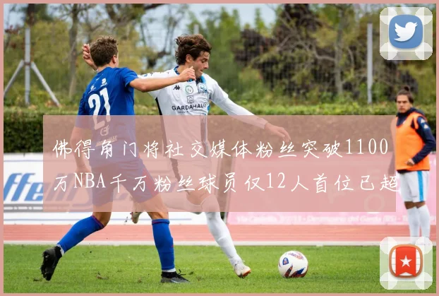 佛得角门将社交媒体粉丝突破1100万NBA千万粉丝球员仅12人首位已超亿