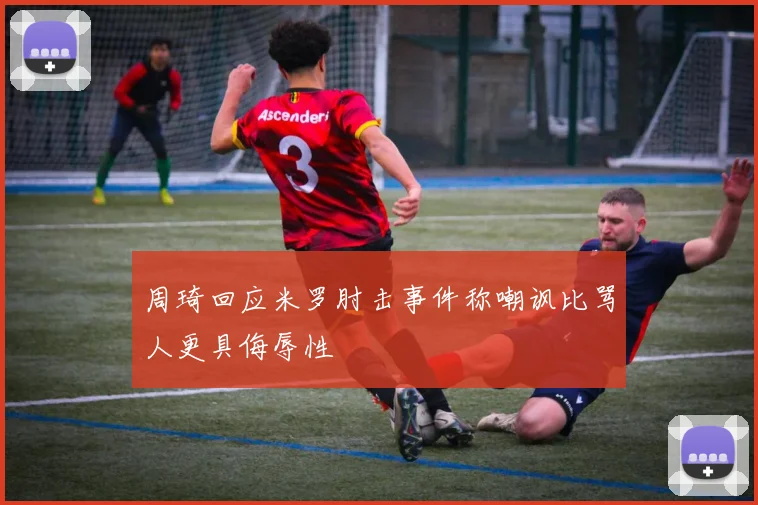 周琦回应米罗肘击事件称嘲讽比骂人更具侮辱性