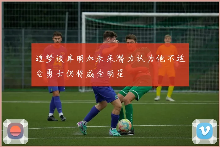 追梦谈库明加未来潜力认为他不适合勇士仍将成全明星