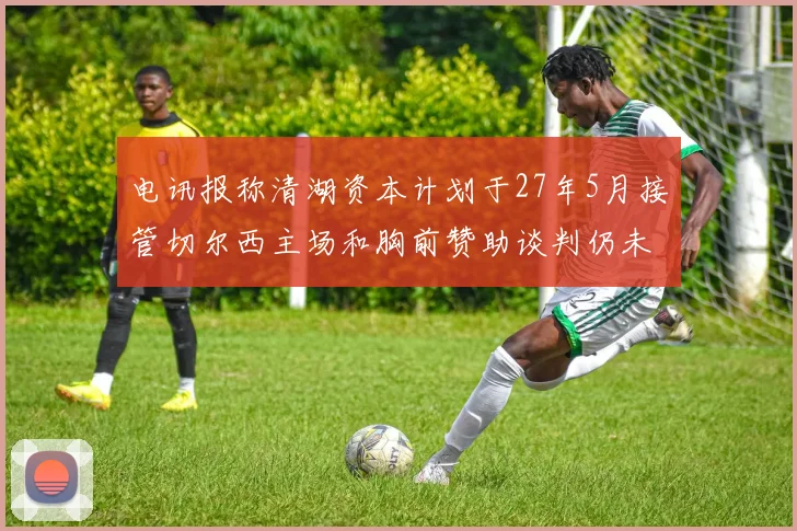 电讯报称清湖资本计划于27年5月接管切尔西主场和胸前赞助谈判仍未取得进展