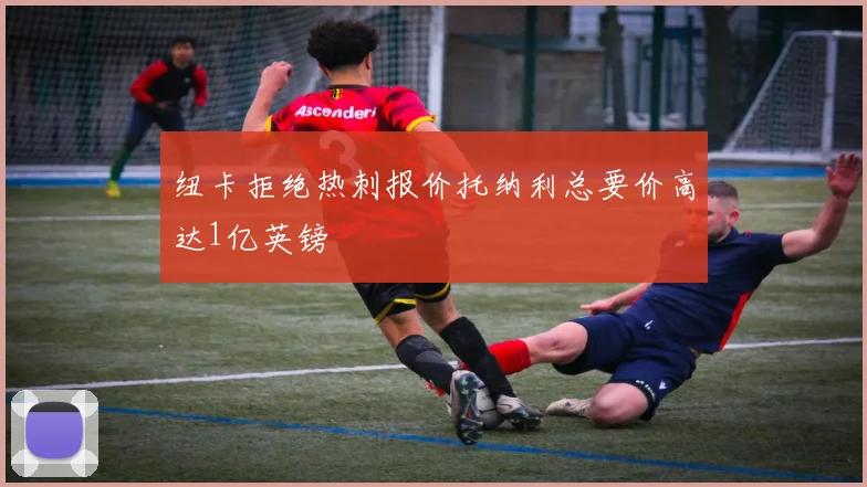 纽卡拒绝热刺报价托纳利总要价高达1亿英镑