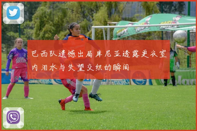 巴西队遗憾出局库尼亚透露更衣室内泪水与失望交织的瞬间