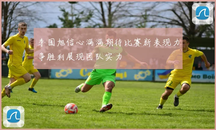 李国旭信心满满期待比赛新表现力争胜利展现团队实力