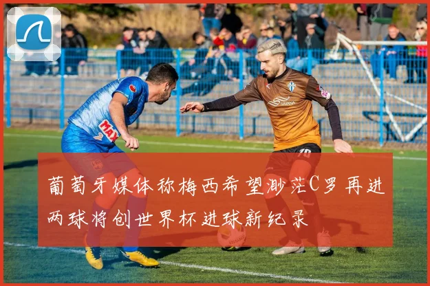葡萄牙媒体称梅西希望渺茫C罗再进两球将创世界杯进球新纪录