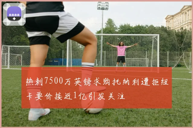 热刺7500万英镑求购托纳利遭拒纽卡要价接近1亿引发关注
