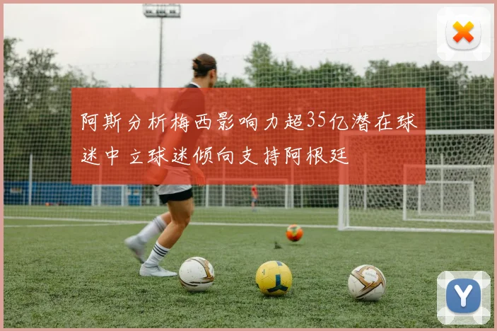 阿斯分析梅西影响力超35亿潜在球迷中立球迷倾向支持阿根廷