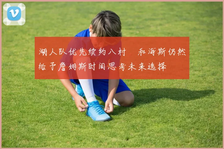 湖人队优先续约八村塁和海斯仍然给予詹姆斯时间思考未来选择