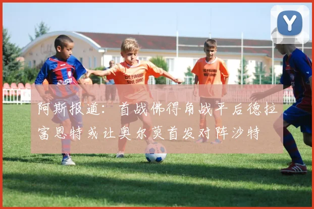 阿斯报道：首战佛得角战平后德拉富恩特或让奥尔莫首发对阵沙特