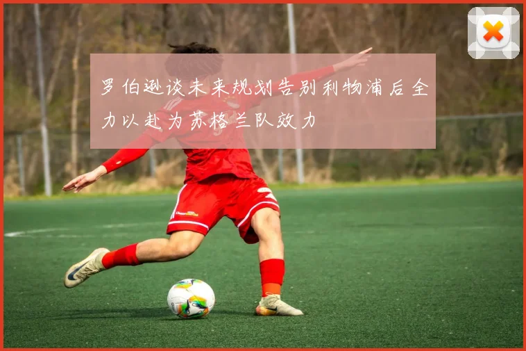罗伯逊谈未来规划告别利物浦后全力以赴为苏格兰队效力